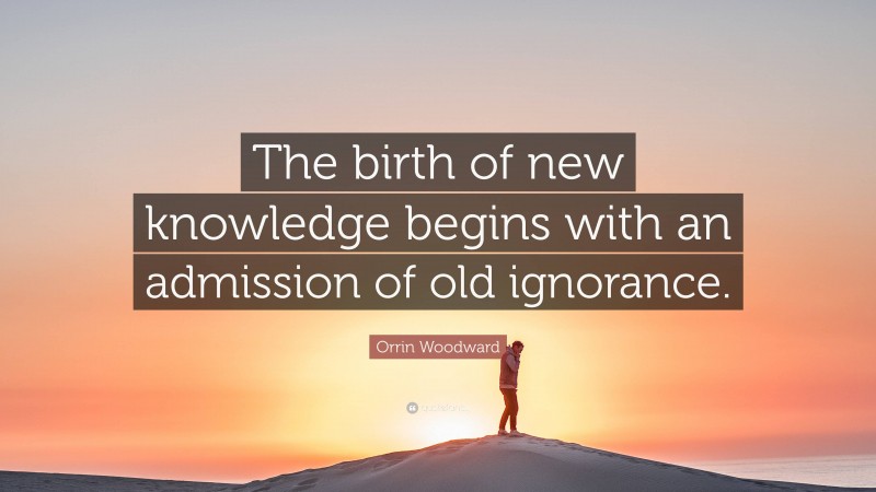 Orrin Woodward Quote: “The birth of new knowledge begins with an admission of old ignorance.”