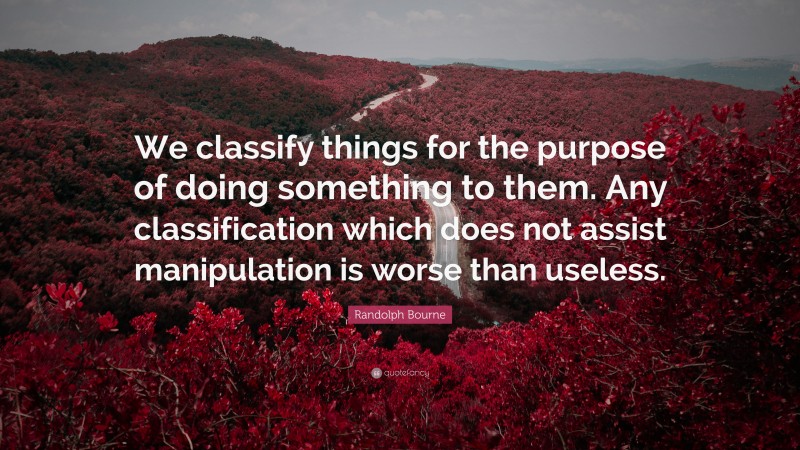 Randolph Bourne Quote: “We classify things for the purpose of doing something to them. Any classification which does not assist manipulation is worse than useless.”