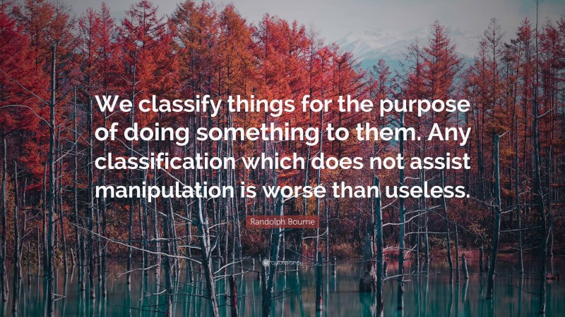 Randolph Bourne Quote: “We classify things for the purpose of doing something to them. Any classification which does not assist manipulation is worse than useless.”