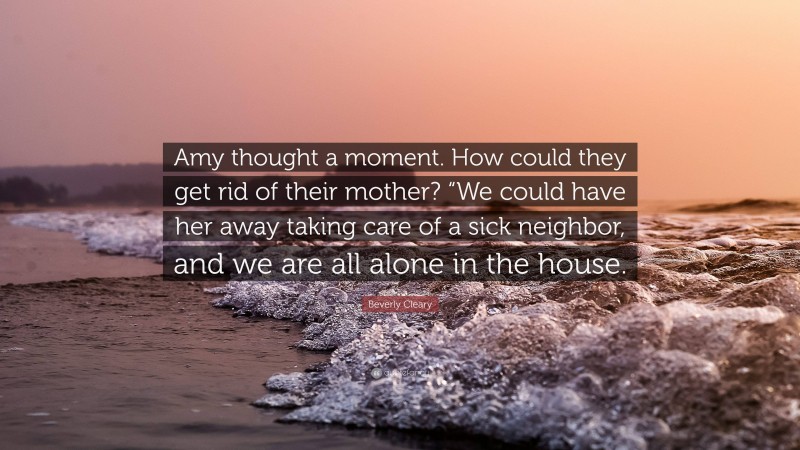 Beverly Cleary Quote: “Amy thought a moment. How could they get rid of their mother? “We could have her away taking care of a sick neighbor, and we are all alone in the house.”