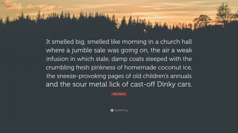 Alan Moore Quote: “It smelled big, smelled like morning in a church hall where a jumble sale was going on, the air a weak infusion in which stale, damp coats steeped with the crumbling fresh pinkness of homemade coconut ice, the sneeze-provoking pages of old children’s annuals and the sour metal lick of cast-off Dinky cars.”