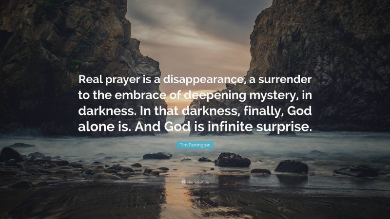 Tim Farrington Quote: “Real prayer is a disappearance, a surrender to the embrace of deepening mystery, in darkness. In that darkness, finally, God alone is. And God is infinite surprise.”