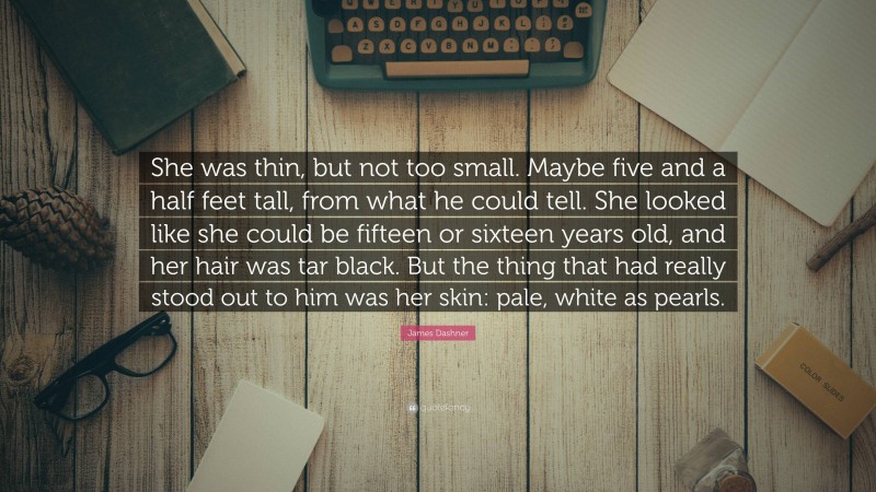 James Dashner Quote: “She was thin, but not too small. Maybe five and a half feet tall, from what he could tell. She looked like she could be fifteen or sixteen years old, and her hair was tar black. But the thing that had really stood out to him was her skin: pale, white as pearls.”