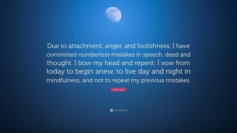 Nhat Hanh Quote: “Due to attachment, anger, and foolishness, I have committed numberless mistakes in speech, deed and thought. I bow my head and repent. I vow from today to begin anew, to live day and night in mindfulness, and not to repeat my previous mistakes.”