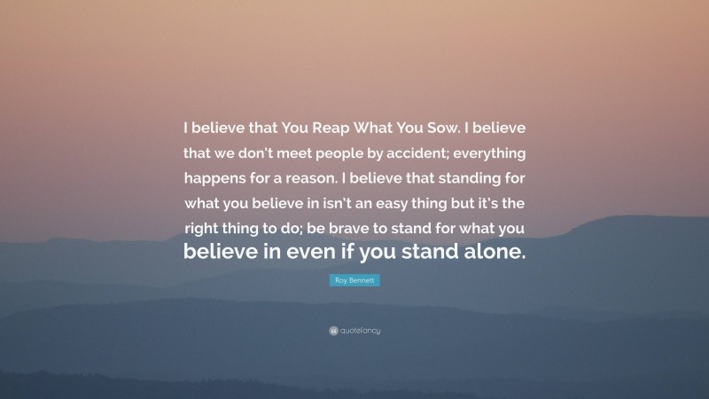 Roy Bennett Quote: “I believe that You Reap What You Sow. I believe that we don’t meet people by accident; everything happens for a reason. I believe that standing for what you believe in isn’t an easy thing but it’s the right thing to do; be brave to stand for what you believe in even if you stand alone.”