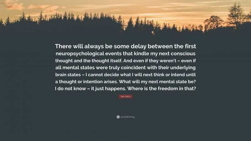 Sam Harris Quote: “There will always be some delay between the first neuropsychological events that kindle my next conscious thought and the thought itself. And even if they weren’t – even if all mental states were truly coincident with their underlying brain states – I cannot decide what I will next think or intend until a thought or intention arises. What will my next mental state be? I do not know – it just happens. Where is the freedom in that?”