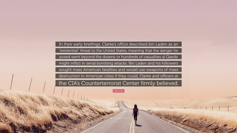 Steve Coll Quote: “In their early briefings, Clarke’s office described bin Laden as an “existential” threat to the United States, meaning that the danger he posed went beyond the dozens or hundreds of casualties al Qaeda might inflict in serial bombing attacks. Bin Laden and his followers sought mass American fatalities and would use weapons of mass destruction in American cities if they could, Clarke and officers at the CIA’s Counterterrorist Center firmly believed.”