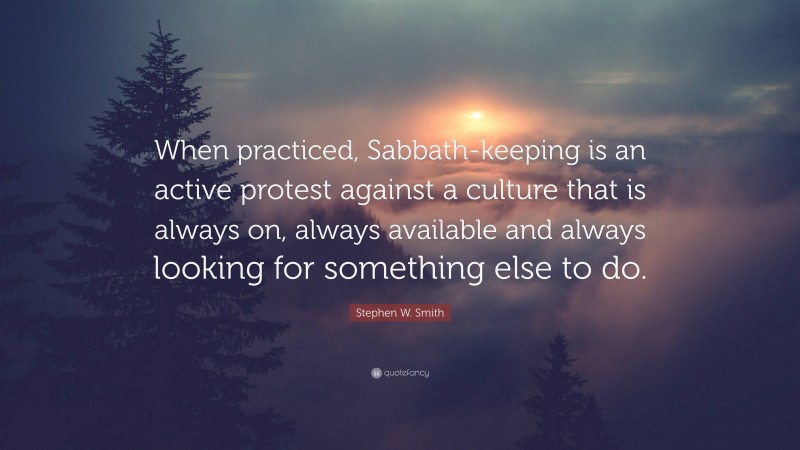 Stephen W. Smith Quote: “When practiced, Sabbath-keeping is an active protest against a culture that is always on, always available and always looking for something else to do.”