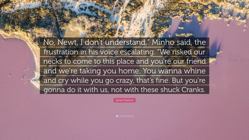 James Dashner Quote: “No, Newt, I don’t understand,” Minho said, the frustration in his voice escalating. “We risked our necks to come to this place and you’re our friend and we’re taking you home. You wanna whine and cry while you go crazy, that’s fine. But you’re gonna do it with us, not with these shuck Cranks.”