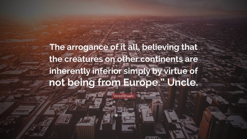 Vered Ehsani Quote: “The arrogance of it all, believing that the creatures on other continents are inherently inferior simply by virtue of not being from Europe.” Uncle.”