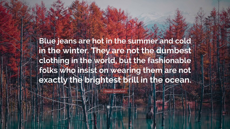 David Gustafson Quote: “Blue jeans are hot in the summer and cold in the winter. They are not the dumbest clothing in the world, but the fashionable folks who insist on wearing them are not exactly the brightest brill in the ocean.”