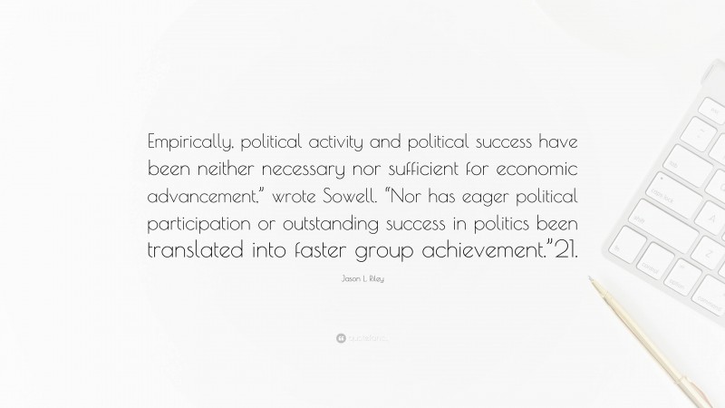 Jason L. Riley Quote: “Empirically, political activity and political success have been neither necessary nor sufficient for economic advancement,” wrote Sowell. “Nor has eager political participation or outstanding success in politics been translated into faster group achievement.”21.”