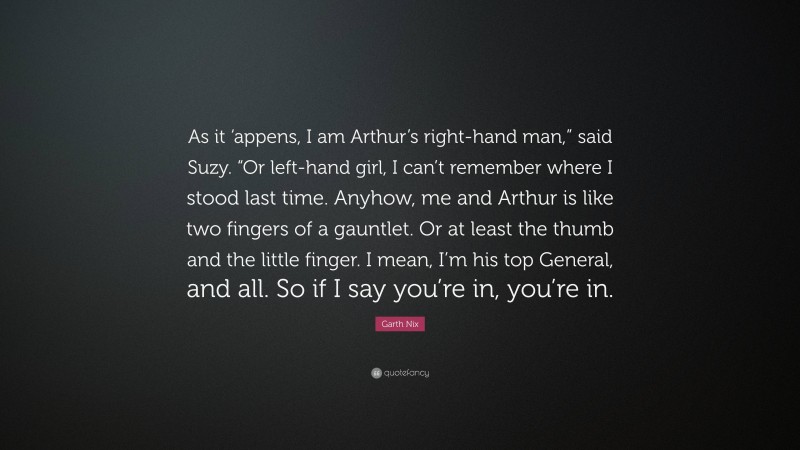 Garth Nix Quote: “As it ‘appens, I am Arthur’s right-hand man,” said Suzy. “Or left-hand girl, I can’t remember where I stood last time. Anyhow, me and Arthur is like two fingers of a gauntlet. Or at least the thumb and the little finger. I mean, I’m his top General, and all. So if I say you’re in, you’re in.”