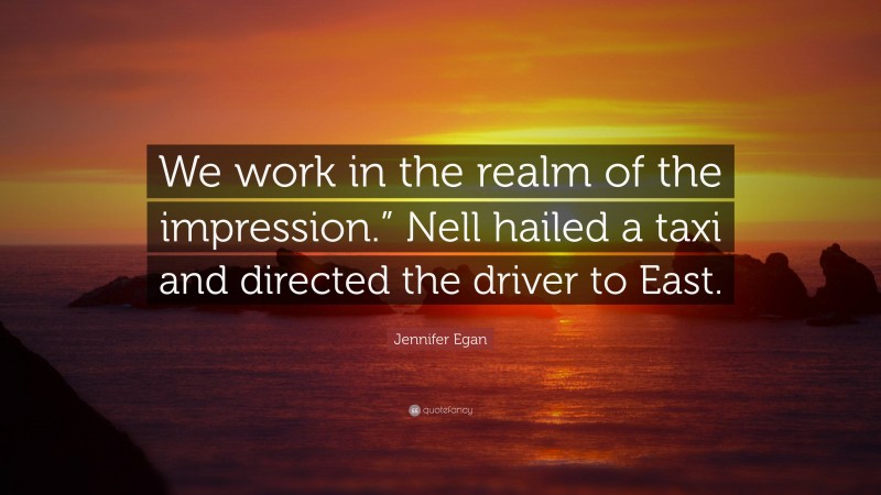Jennifer Egan Quote: “We work in the realm of the impression.” Nell hailed a taxi and directed the driver to East.”