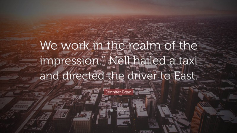 Jennifer Egan Quote: “We work in the realm of the impression.” Nell hailed a taxi and directed the driver to East.”