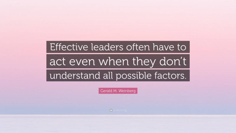 Gerald M. Weinberg Quote: “Effective leaders often have to act even when they don’t understand all possible factors.”