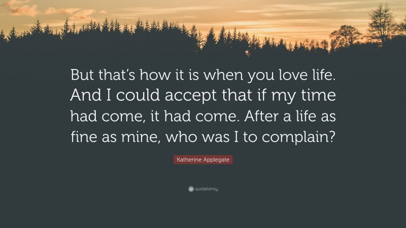 Katherine Applegate Quote: “But that’s how it is when you love life. And I could accept that if my time had come, it had come. After a life as fine as mine, who was I to complain?”