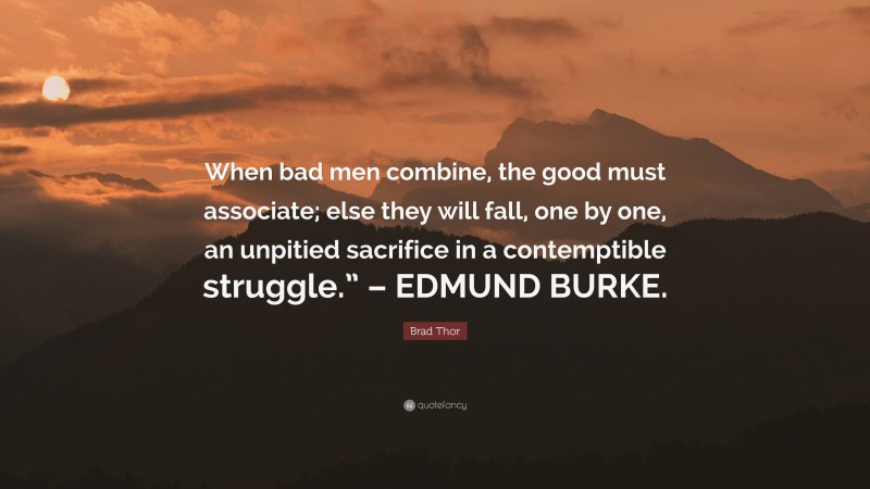 Brad Thor Quote: “When bad men combine, the good must associate; else they will fall, one by one, an unpitied sacrifice in a contemptible struggle.” – EDMUND BURKE.”