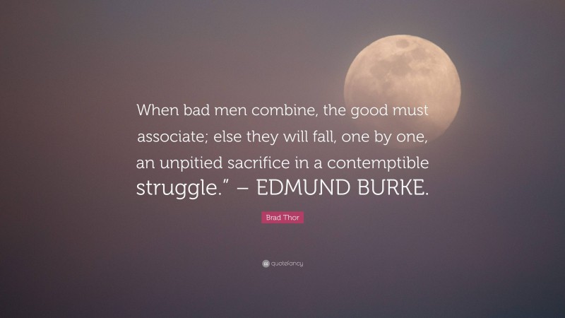 Brad Thor Quote: “When bad men combine, the good must associate; else they will fall, one by one, an unpitied sacrifice in a contemptible struggle.” – EDMUND BURKE.”