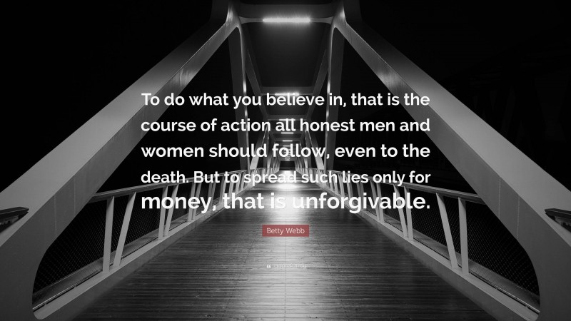 Betty Webb Quote: “To do what you believe in, that is the course of action all honest men and women should follow, even to the death. But to spread such lies only for money, that is unforgivable.”