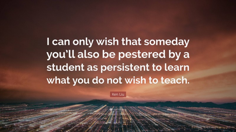 Ken Liu Quote: “I can only wish that someday you’ll also be pestered by a student as persistent to learn what you do not wish to teach.”