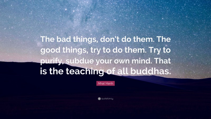 Nhat Hanh Quote: “The bad things, don’t do them. The good things, try to do them. Try to purify, subdue your own mind. That is the teaching of all buddhas.”