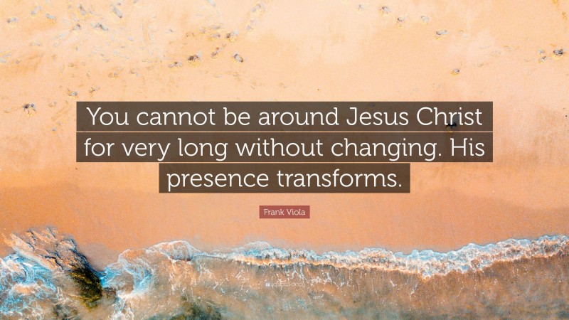 Frank Viola Quote: “You cannot be around Jesus Christ for very long without changing. His presence transforms.”