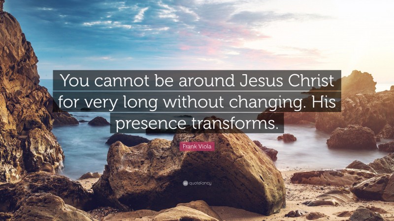 Frank Viola Quote: “You cannot be around Jesus Christ for very long without changing. His presence transforms.”