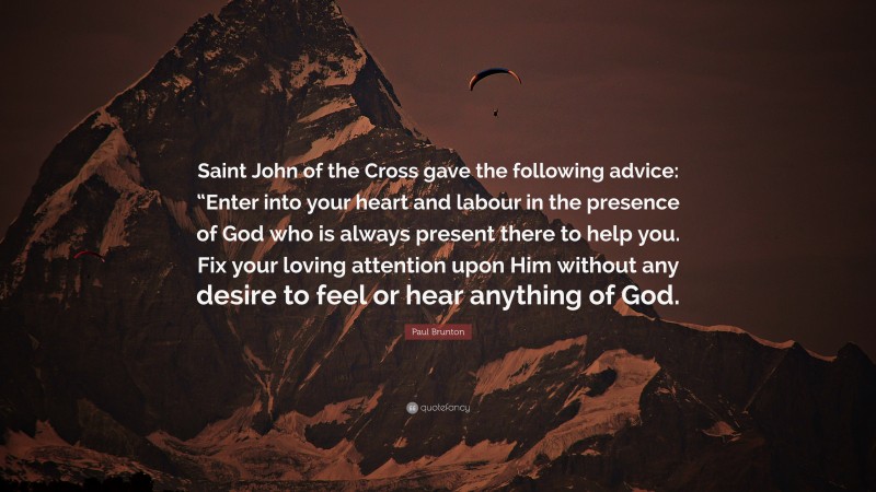 Paul Brunton Quote: “Saint John of the Cross gave the following advice: “Enter into your heart and labour in the presence of God who is always present there to help you. Fix your loving attention upon Him without any desire to feel or hear anything of God.”