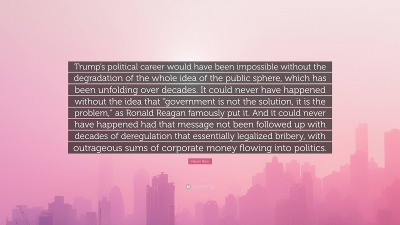 Naomi Klein Quote: “Trump’s political career would have been impossible without the degradation of the whole idea of the public sphere, which has been unfolding over decades. It could never have happened without the idea that “government is not the solution, it is the problem,” as Ronald Reagan famously put it. And it could never have happened had that message not been followed up with decades of deregulation that essentially legalized bribery, with outrageous sums of corporate money flowing into politics.”