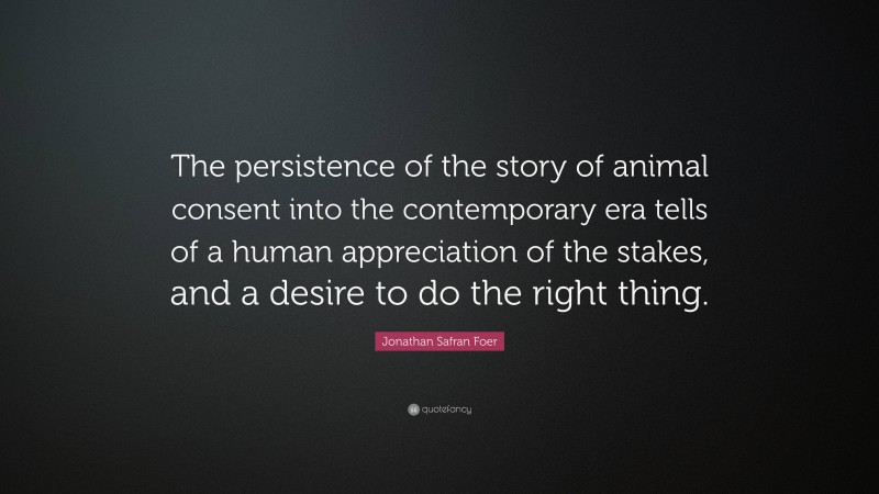 Jonathan Safran Foer Quote: “The persistence of the story of animal consent into the contemporary era tells of a human appreciation of the stakes, and a desire to do the right thing.”