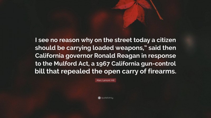 Marc Lamont Hill Quote: “I see no reason why on the street today a citizen should be carrying loaded weapons,” said then California governor Ronald Reagan in response to the Mulford Act, a 1967 California gun-control bill that repealed the open carry of firearms.”
