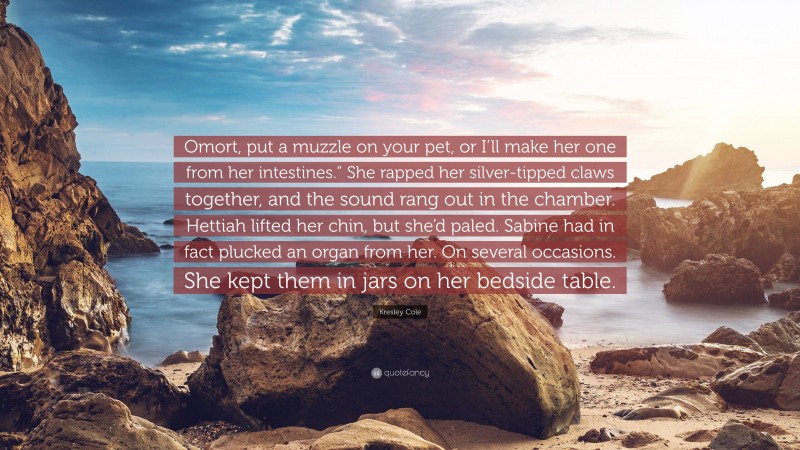 Kresley Cole Quote: “Omort, put a muzzle on your pet, or I’ll make her one from her intestines.” She rapped her silver-tipped claws together, and the sound rang out in the chamber. Hettiah lifted her chin, but she’d paled. Sabine had in fact plucked an organ from her. On several occasions. She kept them in jars on her bedside table.”