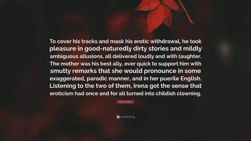 Milan Kundera Quote: “To cover his tracks and mask his erotic withdrawal, he took pleasure in good-naturedly dirty stories and mildly ambiguous allusions, all delivered loudly and with laughter. The mother was his best ally, ever quick to support him with smutty remarks that she would pronounce in some exaggerated, parodic manner, and in her puerile English. Listening to the two of them, Irena got the sense that eroticism had once and for all turned into childish clowning.”