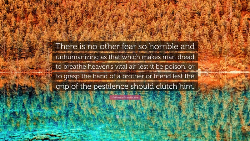 Nathaniel Hawthorne Quote: “There is no other fear so horrible and unhumanizing as that which makes man dread to breathe heaven’s vital air lest it be poison, or to grasp the hand of a brother or friend lest the grip of the pestilence should clutch him.”