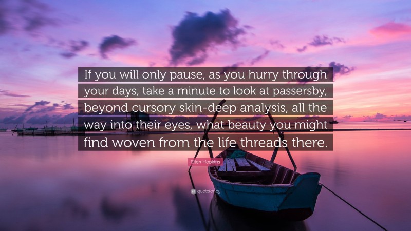 Ellen Hopkins Quote: “If you will only pause, as you hurry through your days, take a minute to look at passersby, beyond cursory skin-deep analysis, all the way into their eyes, what beauty you might find woven from the life threads there.”