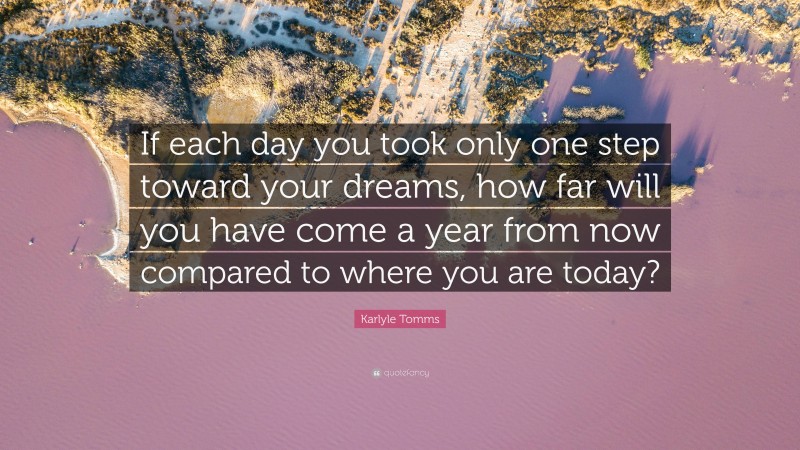 Karlyle Tomms Quote: “If each day you took only one step toward your dreams, how far will you have come a year from now compared to where you are today?”