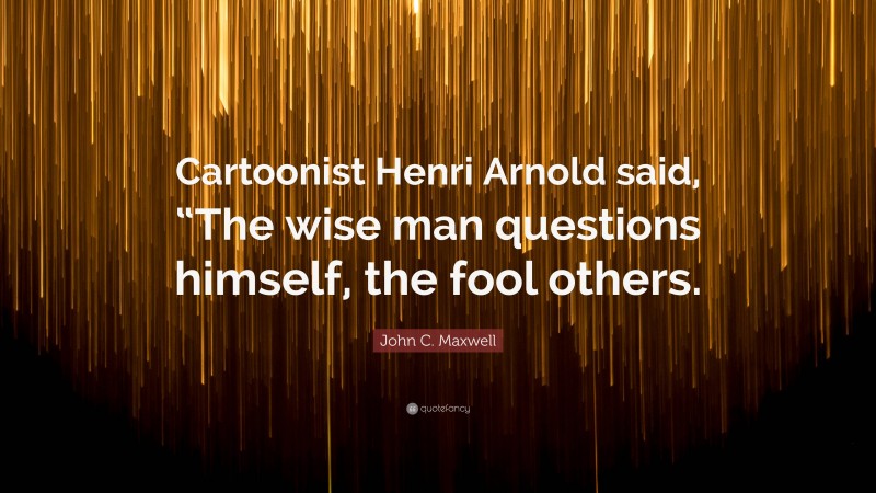 John C. Maxwell Quote: “Cartoonist Henri Arnold said, “The wise man questions himself, the fool others.”