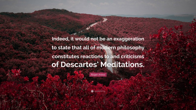 Roger Ariew Quote: “Indeed, it would not be an exaggeration to state that all of modern philosophy constitutes reactions to and criticisms of Descartes’ Meditations.”