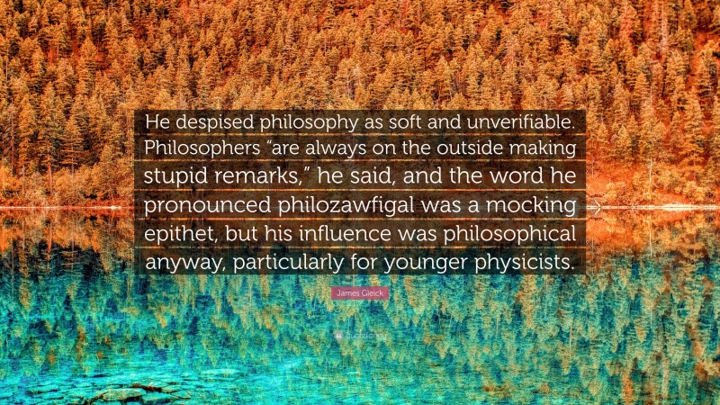 James Gleick Quote: “He despised philosophy as soft and unverifiable. Philosophers “are always on the outside making stupid remarks,” he said, and the word he pronounced philozawfigal was a mocking epithet, but his influence was philosophical anyway, particularly for younger physicists.”