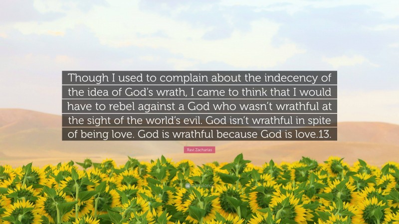 Ravi Zacharias Quote: “Though I used to complain about the indecency of the idea of God’s wrath, I came to think that I would have to rebel against a God who wasn’t wrathful at the sight of the world’s evil. God isn’t wrathful in spite of being love. God is wrathful because God is love.13.”