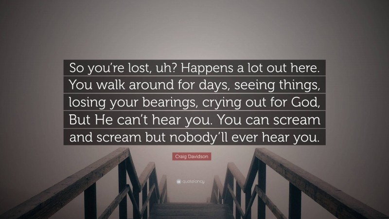 Craig Davidson Quote: “So you’re lost, uh? Happens a lot out here. You walk around for days, seeing things, losing your bearings, crying out for God, But He can’t hear you. You can scream and scream but nobody’ll ever hear you.”