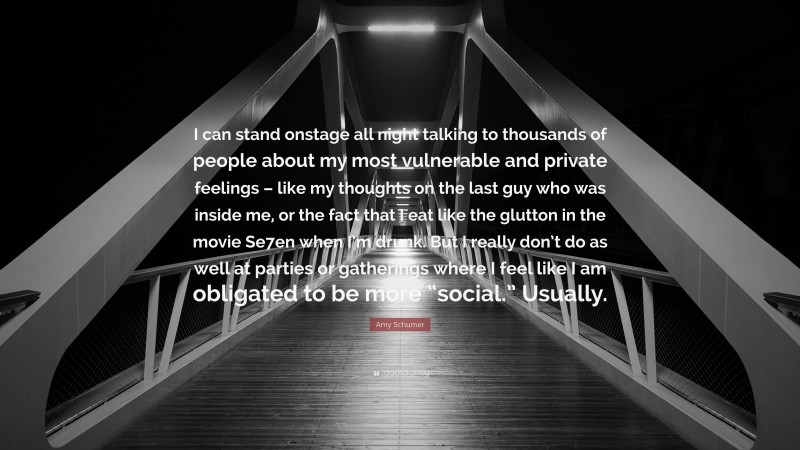 Amy Schumer Quote: “I can stand onstage all night talking to thousands of people about my most vulnerable and private feelings – like my thoughts on the last guy who was inside me, or the fact that I eat like the glutton in the movie Se7en when I’m drunk. But I really don’t do as well at parties or gatherings where I feel like I am obligated to be more “social.” Usually.”