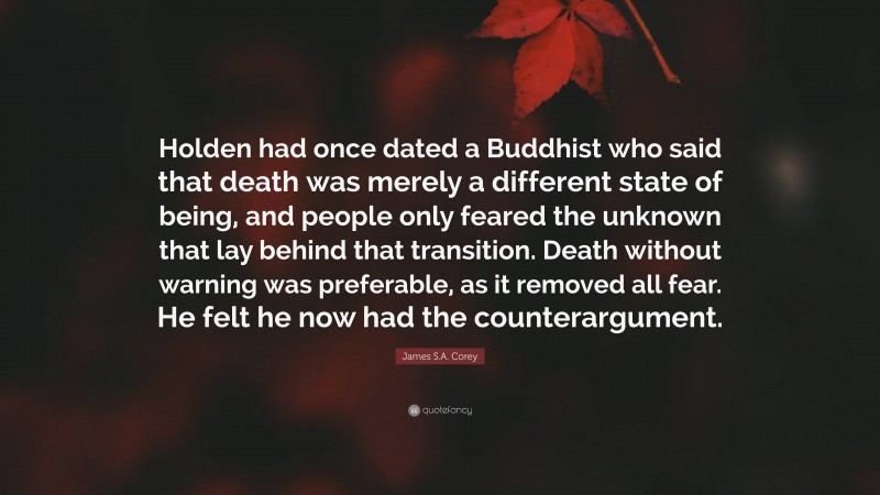 James S.A. Corey Quote: “Holden had once dated a Buddhist who said that death was merely a different state of being, and people only feared the unknown that lay behind that transition. Death without warning was preferable, as it removed all fear. He felt he now had the counterargument.”