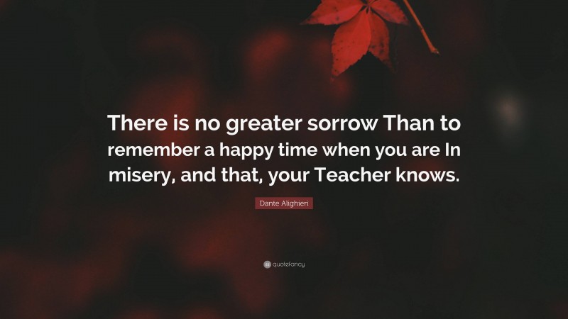 Dante Alighieri Quote: “There is no greater sorrow Than to remember a happy time when you are In misery, and that, your Teacher knows.”