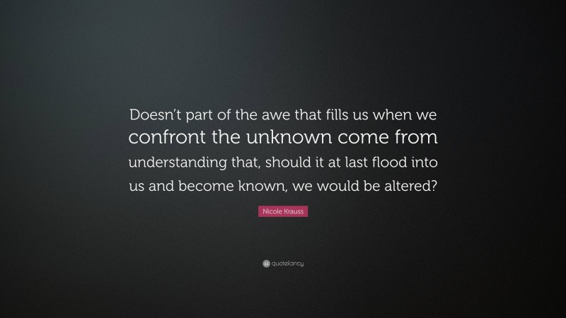 Nicole Krauss Quote: “Doesn’t part of the awe that fills us when we confront the unknown come from understanding that, should it at last flood into us and become known, we would be altered?”