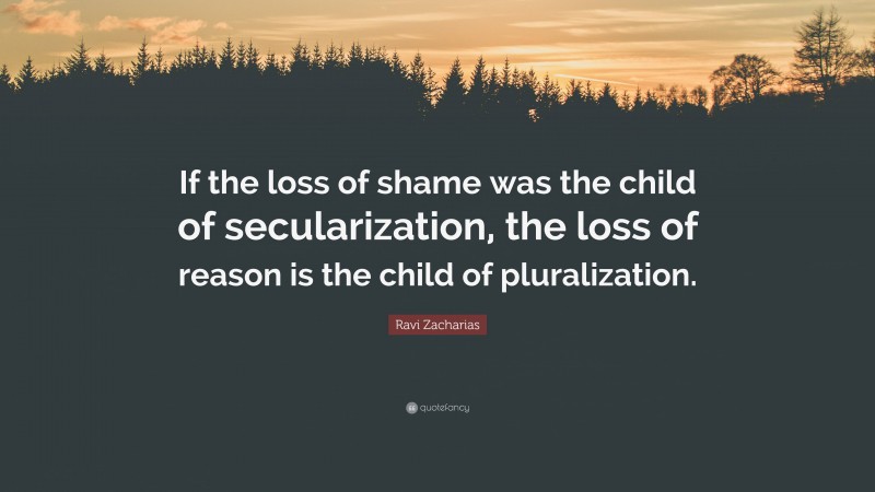 Ravi Zacharias Quote: “If the loss of shame was the child of secularization, the loss of reason is the child of pluralization.”