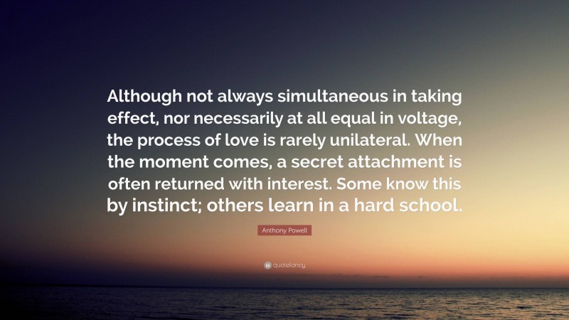 Anthony Powell Quote: “Although not always simultaneous in taking effect, nor necessarily at all equal in voltage, the process of love is rarely unilateral. When the moment comes, a secret attachment is often returned with interest. Some know this by instinct; others learn in a hard school.”