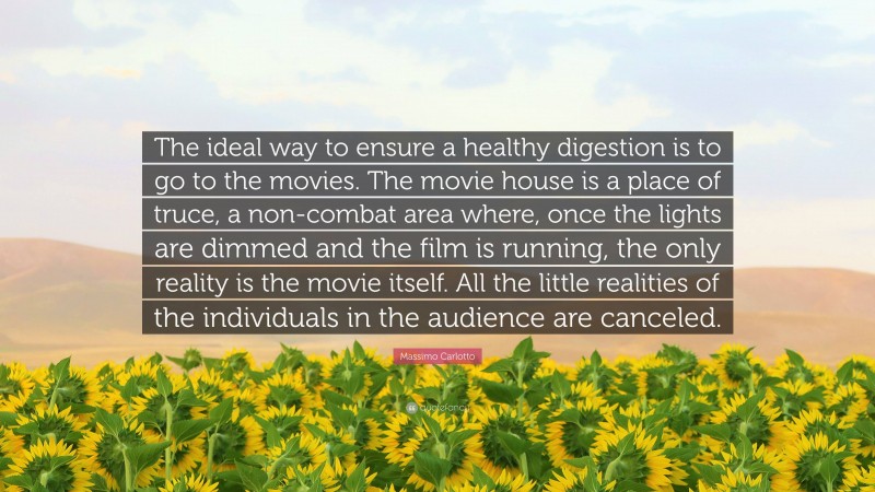 Massimo Carlotto Quote: “The ideal way to ensure a healthy digestion is to go to the movies. The movie house is a place of truce, a non-combat area where, once the lights are dimmed and the film is running, the only reality is the movie itself. All the little realities of the individuals in the audience are canceled.”