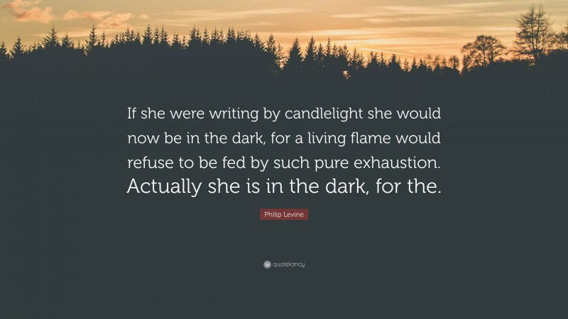 Philip Levine Quote: “If she were writing by candlelight she would now be in the dark, for a living flame would refuse to be fed by such pure exhaustion. Actually she is in the dark, for the.”